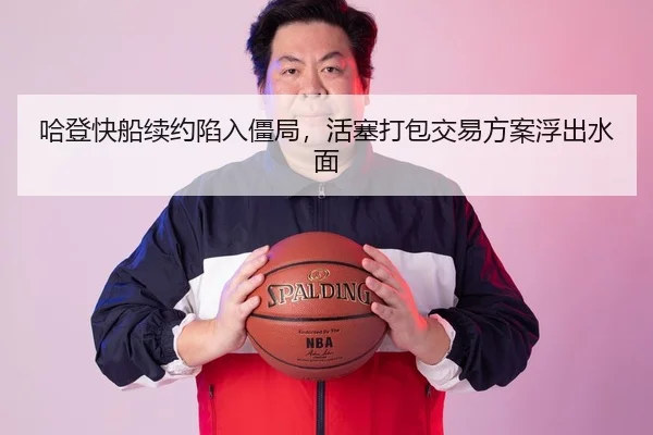 哈登快船续约陷入僵局，活塞打包交易方案浮出水面