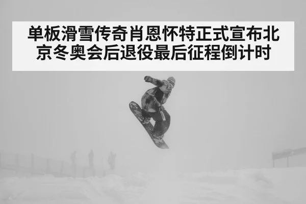 单板滑雪传奇肖恩怀特正式宣布北京冬奥会后退役最后征程倒计时
