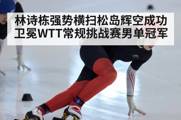 林诗栋强势横扫松岛辉空成功卫冕WTT常规挑战赛男单冠军
